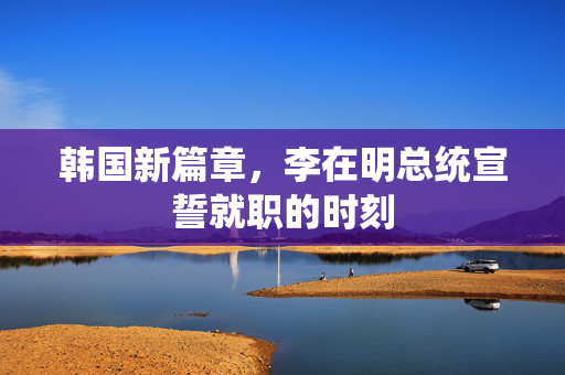 韩国新篇章，李在明总统宣誓就职的时刻