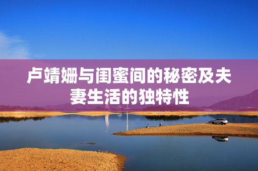卢靖姗与闺蜜间的秘密及夫妻生活的独特性