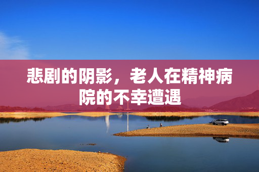 悲剧的阴影，老人在精神病院的不幸遭遇