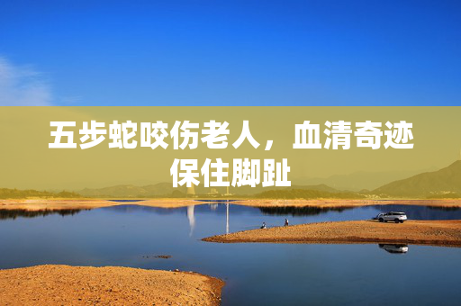 五步蛇咬伤老人，血清奇迹保住脚趾