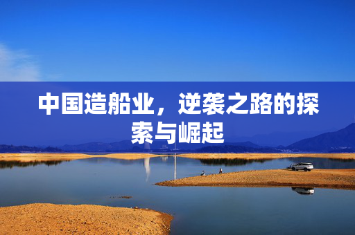 中国造船业，逆袭之路的探索与崛起