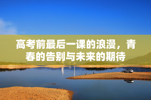 高考前最后一课的浪漫，青春的告别与未来的期待