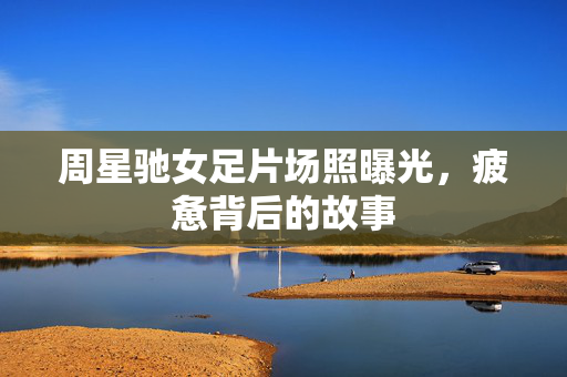 周星驰女足片场照曝光，疲惫背后的故事