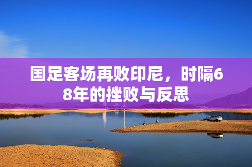 国足客场再败印尼，时隔68年的挫败与反思
