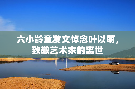 六小龄童发文悼念叶以萌，致敬艺术家的离世