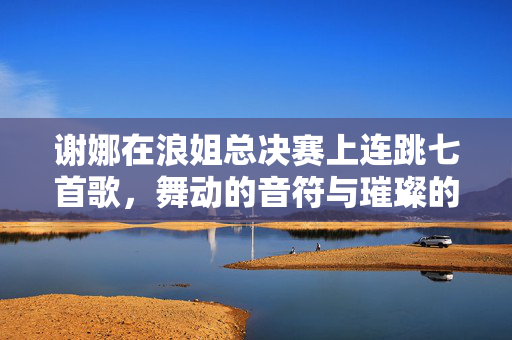 谢娜在浪姐总决赛上连跳七首歌，舞动的音符与璀璨的舞台
