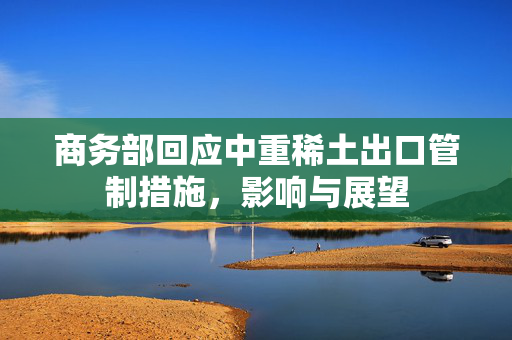 商务部回应中重稀土出口管制措施，影响与展望
