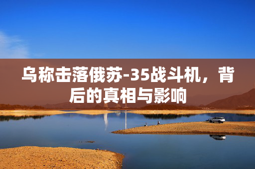 乌称击落俄苏-35战斗机，背后的真相与影响