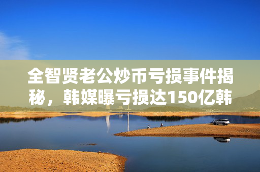 全智贤老公炒币亏损事件揭秘，韩媒曝亏损达150亿韩元