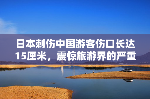 日本刺伤中国游客伤口长达15厘米，震惊旅游界的严重安全事件