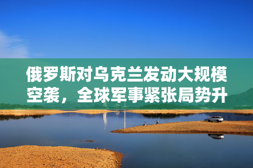 俄罗斯对乌克兰发动大规模空袭，全球军事紧张局势升级