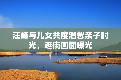 汪峰与儿女共度温馨亲子时光，逛街画面曝光
