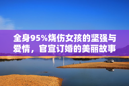全身95%烧伤女孩的坚强与爱情，官宣订婚的美丽故事