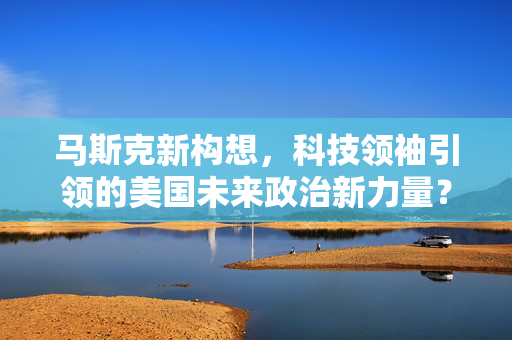 马斯克新构想，科技领袖引领的美国未来政治新力量？