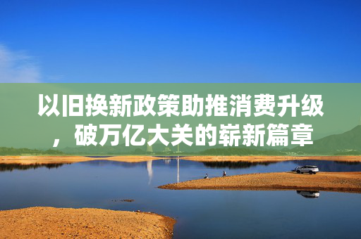 以旧换新政策助推消费升级，破万亿大关的崭新篇章