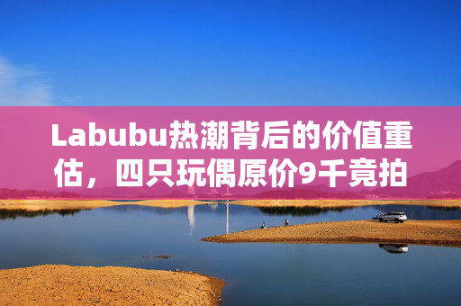 Labubu热潮背后的价值重估，四只玩偶原价9千竟拍出2万2的惊人涨幅