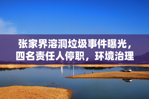 张家界溶洞垃圾事件曝光，四名责任人停职，环境治理警钟再次敲响
