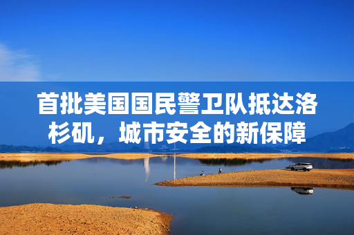 首批美国国民警卫队抵达洛杉矶，城市安全的新保障