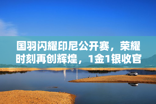 国羽闪耀印尼公开赛，荣耀时刻再创辉煌，1金1银收官