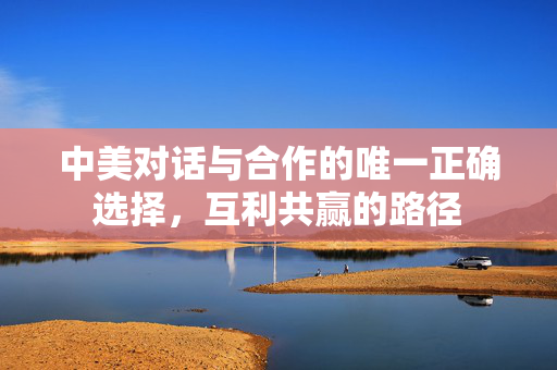 中美对话与合作的唯一正确选择，互利共赢的路径