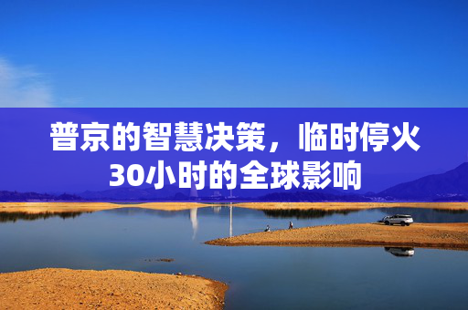 普京的智慧决策，临时停火30小时的全球影响