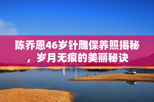 陈乔恩46岁针雕保养照揭秘，岁月无痕的美丽秘诀