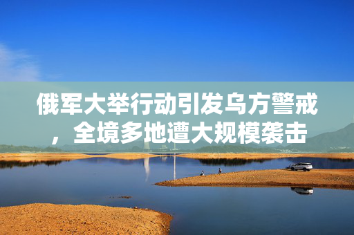 俄军大举行动引发乌方警戒，全境多地遭大规模袭击