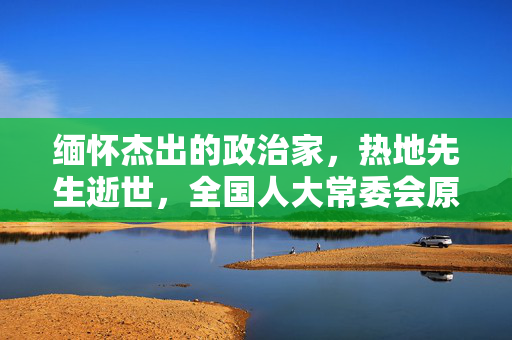 缅怀杰出的政治家，热地先生逝世，全国人大常委会原副委员长永垂不朽