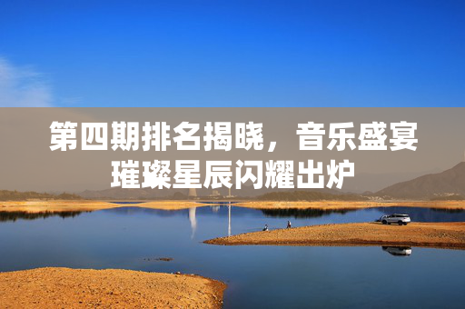 第四期排名揭晓，音乐盛宴璀璨星辰闪耀出炉