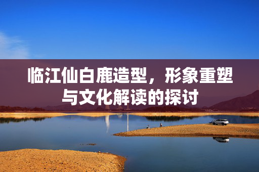 临江仙白鹿造型，形象重塑与文化解读的探讨