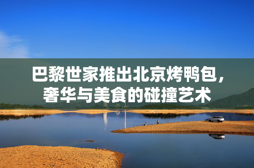 巴黎世家推出北京烤鸭包，奢华与美食的碰撞艺术