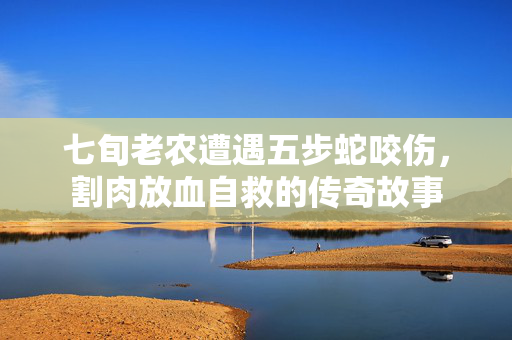 七旬老农遭遇五步蛇咬伤，割肉放血自救的传奇故事