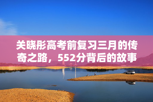 关晓彤高考前复习三月的传奇之路，552分背后的故事