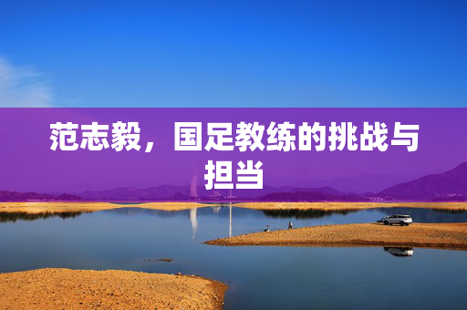 范志毅，国足教练的挑战与担当