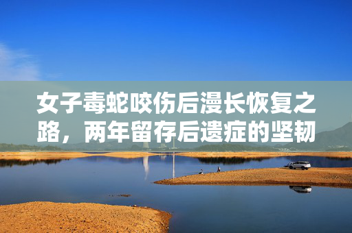 女子毒蛇咬伤后漫长恢复之路，两年留存后遗症的坚韧抗争