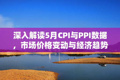 深入解读5月CPI与PPI数据，市场价格变动与经济趋势分析