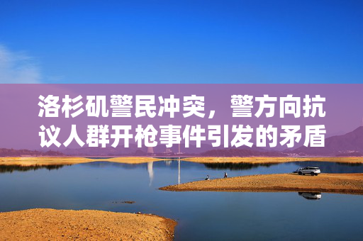 洛杉矶警民冲突，警方向抗议人群开枪事件引发的矛盾与冲突