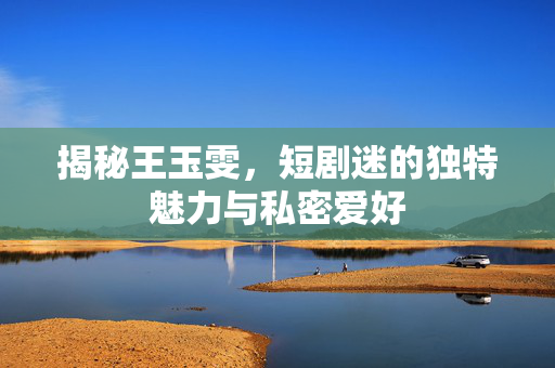 揭秘王玉雯，短剧迷的独特魅力与私密爱好