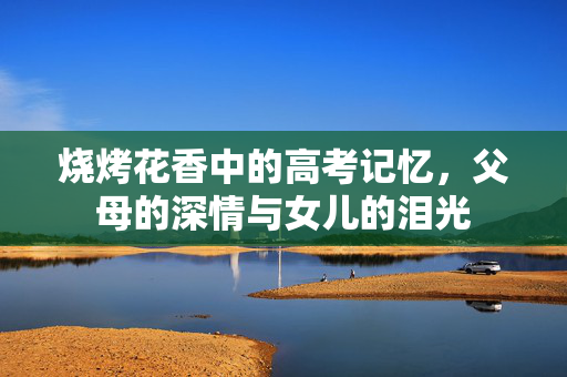 烧烤花香中的高考记忆，父母的深情与女儿的泪光