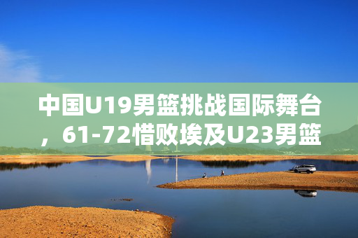 中国U19男篮挑战国际舞台，61-72惜败埃及U23男篮的成长与反思