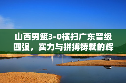 山西男篮3-0横扫广东晋级四强，实力与拼搏铸就的辉煌