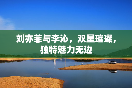 刘亦菲与李沁，双星璀璨，独特魅力无边