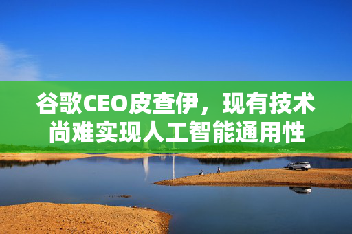 谷歌CEO皮查伊，现有技术尚难实现人工智能通用性