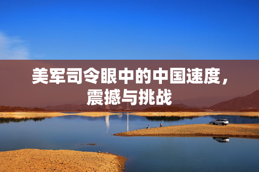 美军司令眼中的中国速度，震撼与挑战