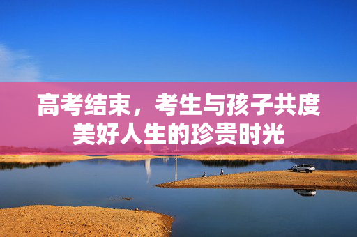 高考结束，考生与孩子共度美好人生的珍贵时光