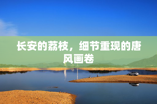 长安的荔枝，细节重现的唐风画卷