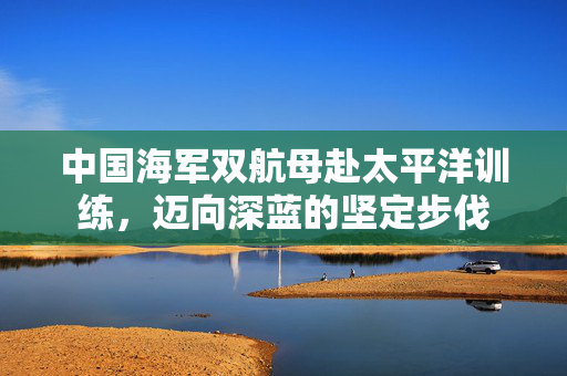 中国海军双航母赴太平洋训练，迈向深蓝的坚定步伐
