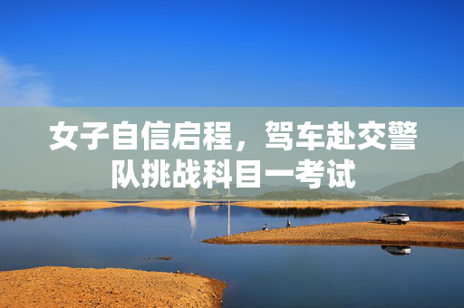 女子自信启程，驾车赴交警队挑战科目一考试