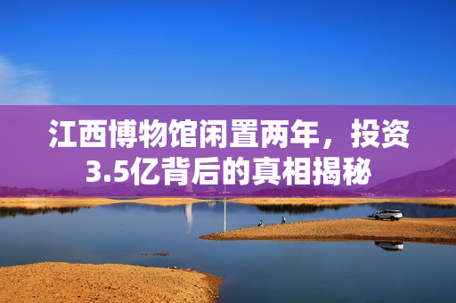 江西博物馆闲置两年，投资3.5亿背后的真相揭秘