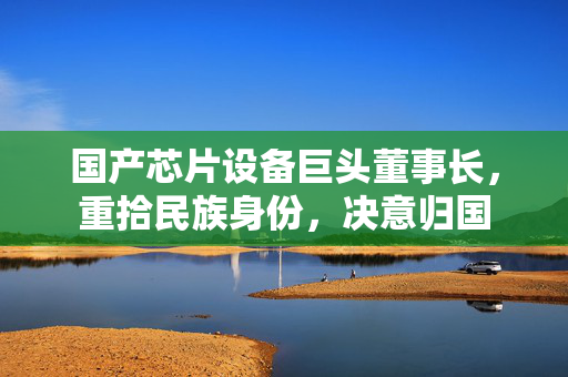 国产芯片设备巨头董事长，重拾民族身份，决意归国